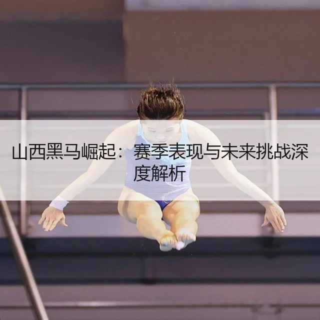 山西黑马崛起:赛季表现与未来挑战深度解析